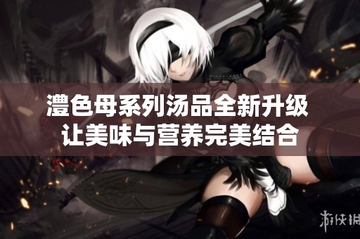 澧色母系列汤品全新升级 让美味与营养完美结合