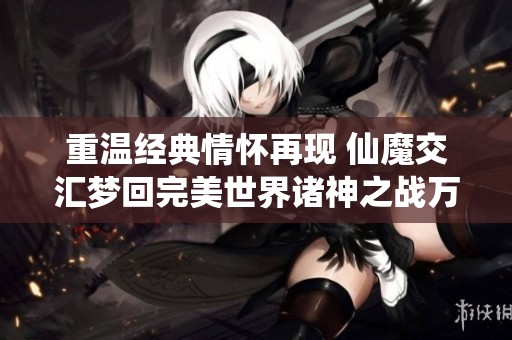 重温经典情怀再现 仙魔交汇梦回完美世界诸神之战万流城开启在即