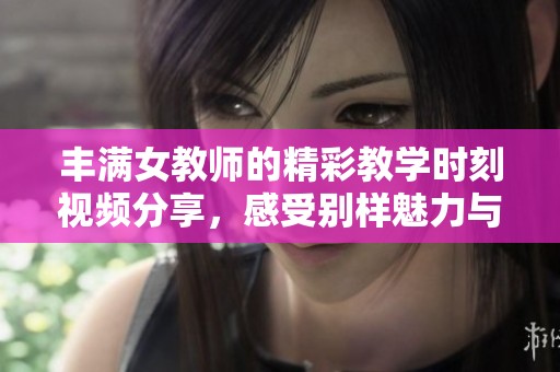 丰满女教师的精彩教学时刻视频分享，感受别样魅力与智慧