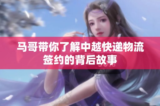 马哥带你了解中越快递物流签约的背后故事