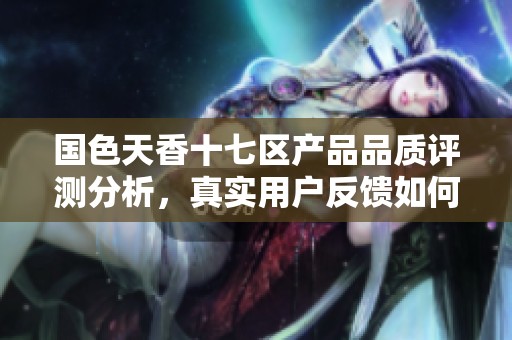 国色天香十七区产品品质评测分析，真实用户反馈如何