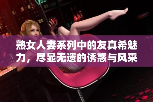 熟女人妻系列中的友真希魅力，尽显无遗的诱惑与风采