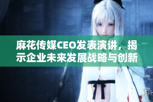麻花传媒CEO发表演讲，揭示企业未来发展战略与创新方向