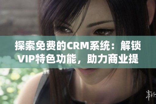 探索免费的CRM系统：解锁VIP特色功能，助力商业提升