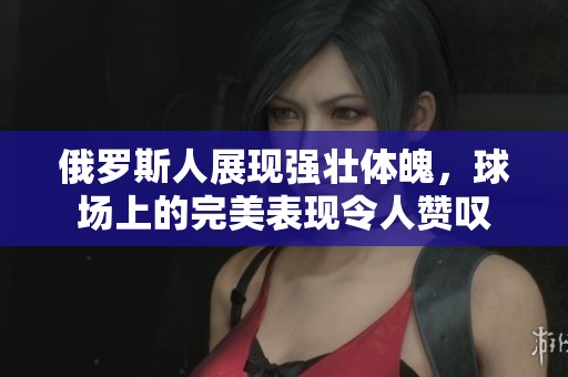 俄罗斯人展现强壮体魄，球场上的完美表现令人赞叹