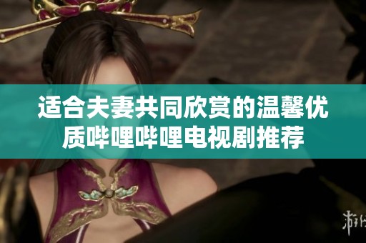 适合夫妻共同欣赏的温馨优质哔哩哔哩电视剧推荐