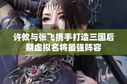 许攸与张飞携手打造三国后期虚拟名将最强阵容
