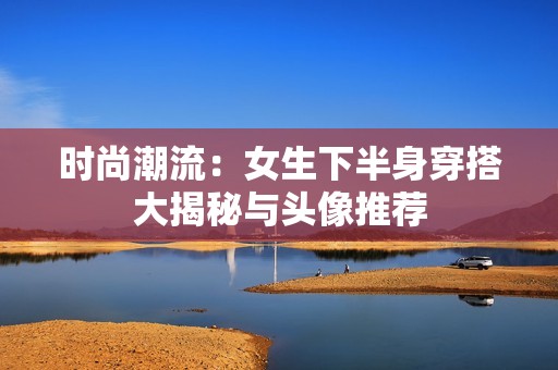 时尚潮流：女生下半身穿搭大揭秘与头像推荐