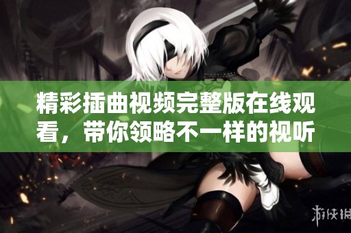精彩插曲视频完整版在线观看，带你领略不一样的视听盛宴