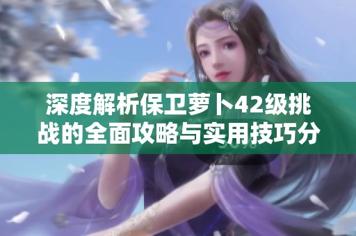 深度解析保卫萝卜42级挑战的全面攻略与实用技巧分享