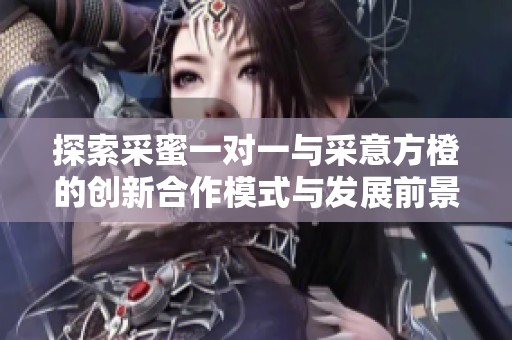 探索采蜜一对一与采意方橙的创新合作模式与发展前景
