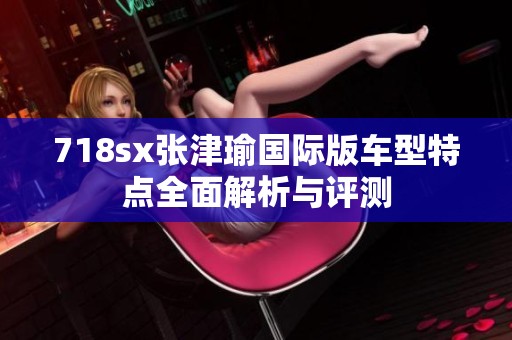 718sx张津瑜国际版车型特点全面解析与评测