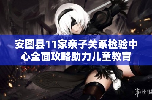 安图县11家亲子关系检验中心全面攻略助力儿童教育
