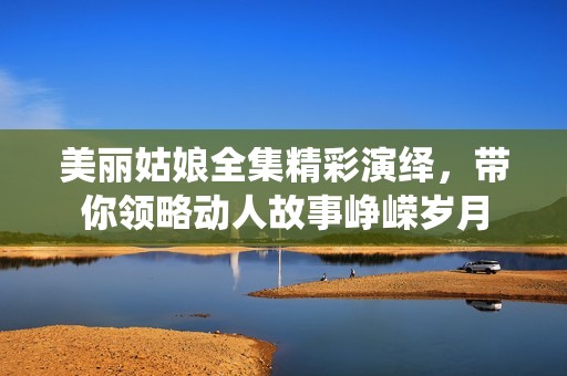 美丽姑娘全集精彩演绎，带你领略动人故事峥嵘岁月