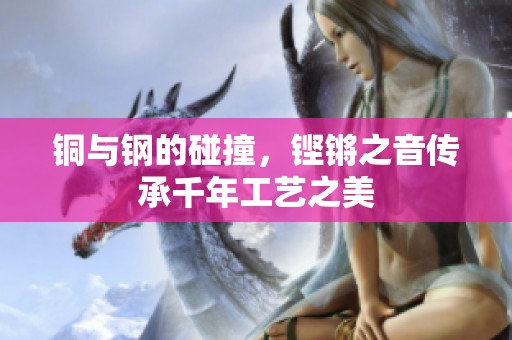 铜与钢的碰撞，铿锵之音传承千年工艺之美