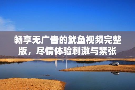 畅享无广告的鱿鱼视频完整版，尽情体验刺激与紧张