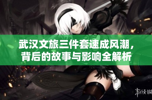 武汉文旅三件套速成风潮，背后的故事与影响全解析