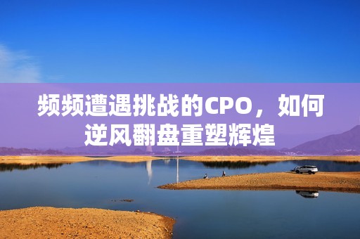 频频遭遇挑战的CPO，如何逆风翻盘重塑辉煌