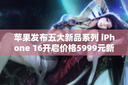 苹果发布五大新品系列 iPhone 16开启价格5999元新纪元