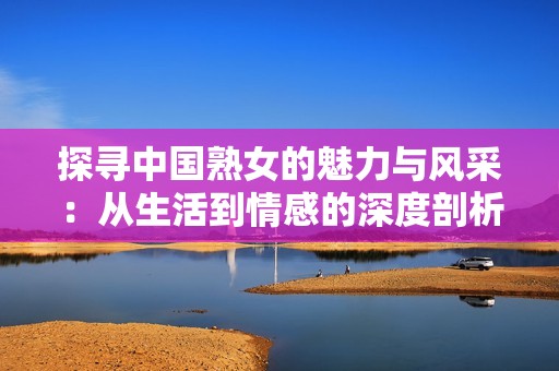 探寻中国熟女的魅力与风采：从生活到情感的深度剖析
