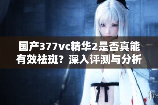 国产377vc精华2是否真能有效祛斑？深入评测与分析