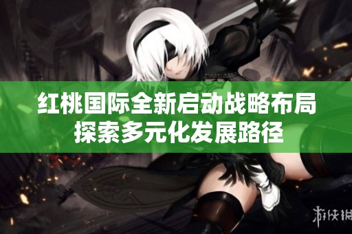 红桃国际全新启动战略布局 探索多元化发展路径