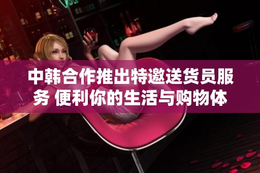 中韩合作推出特邀送货员服务 便利你的生活与购物体验