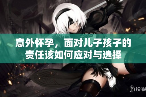 意外怀孕，面对儿子孩子的责任该如何应对与选择