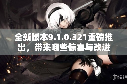 全新版本9.1.0.321重磅推出，带来哪些惊喜与改进