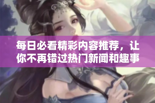 每日必看精彩内容推荐，让你不再错过热门新闻和趣事！