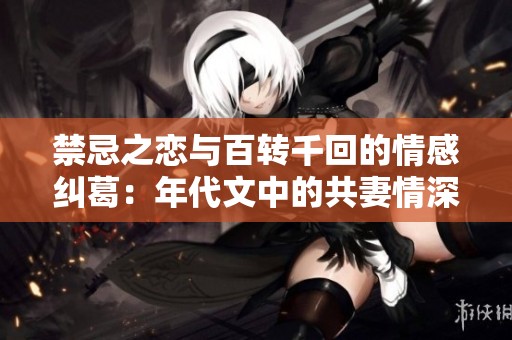 禁忌之恋与百转千回的情感纠葛：年代文中的共妻情深探秘