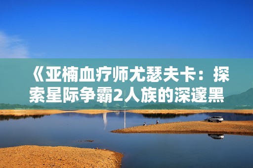 《亚楠血疗师尤瑟夫卡：探索星际争霸2人族的深邃黑暗》