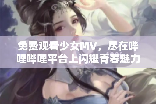 免费观看少女MV，尽在哔哩哔哩平台上闪耀青春魅力