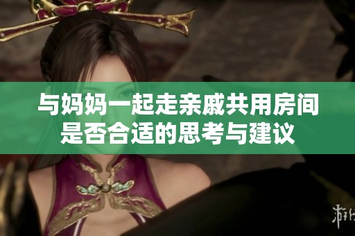 与妈妈一起走亲戚共用房间是否合适的思考与建议