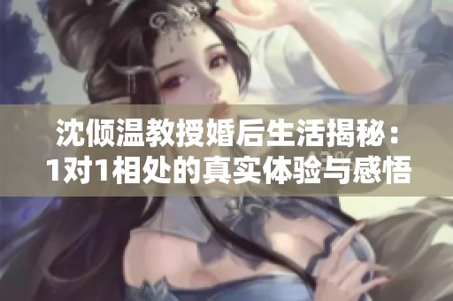 沈倾温教授婚后生活揭秘：1对1相处的真实体验与感悟