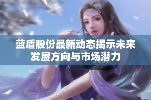 蓝盾股份最新动态揭示未来发展方向与市场潜力