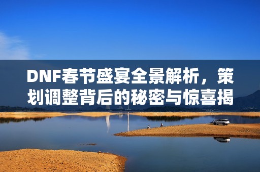 DNF春节盛宴全景解析，策划调整背后的秘密与惊喜揭秘