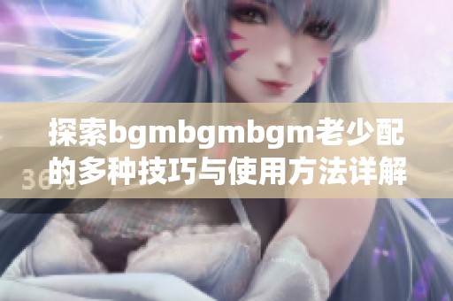 探索bgmbgmbgm老少配的多种技巧与使用方法详解