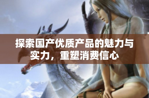 探索国产优质产品的魅力与实力，重塑消费信心