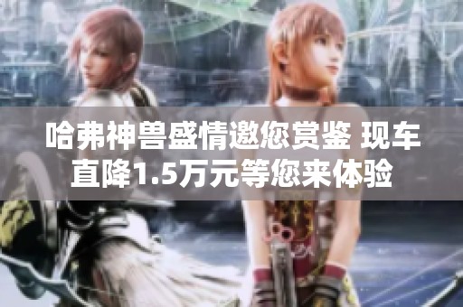 哈弗神兽盛情邀您赏鉴 现车直降1.5万元等您来体验