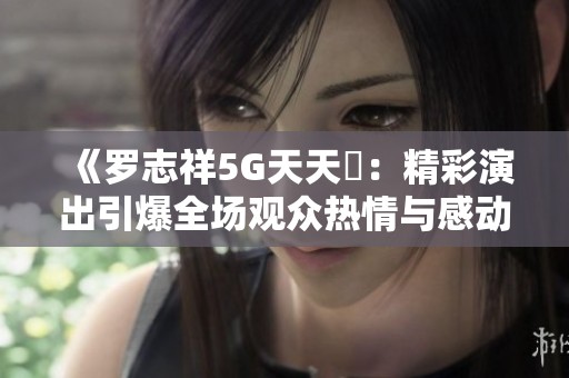 《罗志祥5G天天奭：精彩演出引爆全场观众热情与感动》