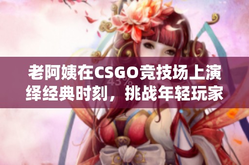 老阿姨在CSGO竞技场上演绎经典时刻，挑战年轻玩家