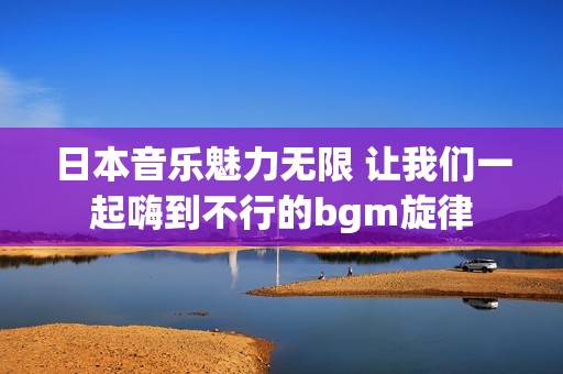 日本音乐魅力无限 让我们一起嗨到不行的bgm旋律