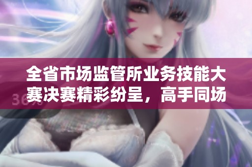 全省市场监管所业务技能大赛决赛精彩纷呈，高手同场竞技