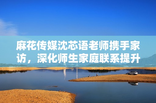麻花传媒沈芯语老师携手家访，深化师生家庭联系提升教育质量