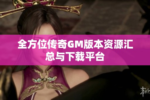 全方位传奇GM版本资源汇总与下载平台