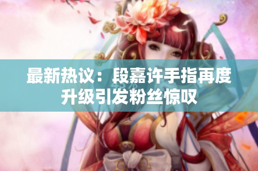 最新热议：段嘉许手指再度升级引发粉丝惊叹