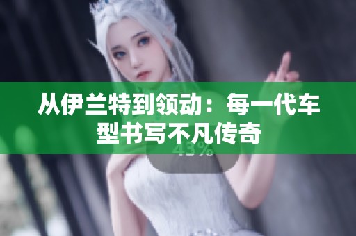 从伊兰特到领动：每一代车型书写不凡传奇