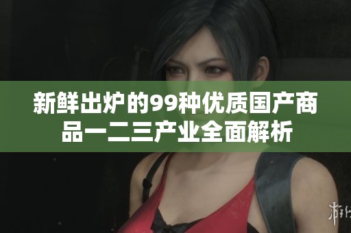 新鲜出炉的99种优质国产商品一二三产业全面解析