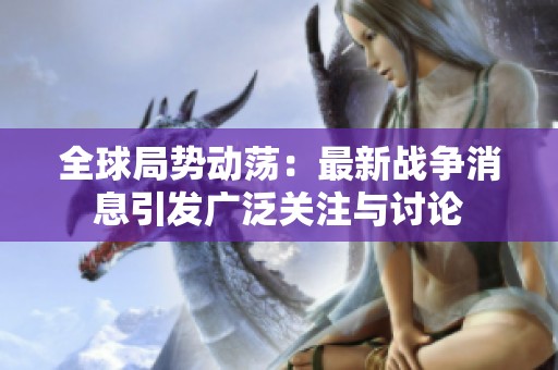 全球局势动荡：最新战争消息引发广泛关注与讨论